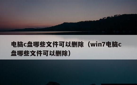 电脑c盘哪些文件可以删除(win7电脑c盘哪些文件可以删除)